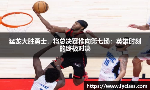 猛龙大胜勇士，将总决赛推向第七场：英雄时刻的终极对决